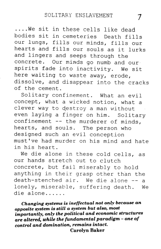 SOLITARY ENSLAVEMENT 7  ....We sit in these cells like dead bodies sit in cemeteries Death fills our lungs, fills our minds, fills our hearts and fills our souls as it lurks and lingers and seeps through the concrete. Our minds go numb and our spirits fade into inactivity. We sit here waiting to waste away, erode, dissolve, and disappear into the cracks of the cement.  Solitary confinement. What an evil concept, what a wicked notion, what a clever way to destroy a man without even laying a finger on him. Solitary confinement -- the murderer of minds, hearts, and souls. The person who designed such an evil conception must’ve had murder on his mind and hate in his heart.  We die alone in these cold cells, as our hands stretch out to clutch concrete, but fail miserably to hold anything in their grasp other than the death-stenched air. We die alone -- a lonely, miserable, suffering death. We die alone......  Changing systems is ineffectual not only because an opposite system is still a system but also, most importantly, only the political and economic structures are altered, while the fundamental paradigm - one of control and domination, remains intact.  Carolyn Baker 